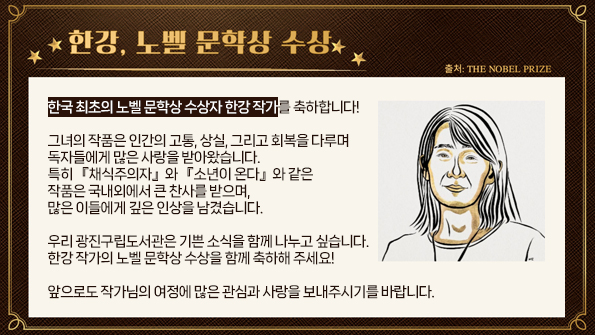 한국 최초의 노벨 문학상 수상자 한강 작가를 축하합니다!

그녀의 작품은 인간의 고통, 상실, 그리고 회복을 다루며 독자들에게 많은 사랑을 받아왔습니다.
특히 『채식주의자』와 『소년이 온다』와 같은 작품은 국내외에서 큰 찬사를 받으며, 많은 이들에게 깊은 인상을 남겼습니다.

우리 광진구립도서관은 이 기쁜 소식을 함께 나누고 싶습니다.
한강 작가의 노벨 문학상 수상을 함께 축하해 주세요!

앞으로도 작가님의 여정에 많은 관심과 사랑을 보내주시기를 바랍니다.