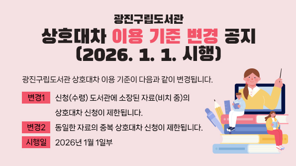 광진구립도서관 상호대차 이용 기준이 다음과 같이 변경됩니다.
변경 1: 신청(수령) 도서관에 소장된 자료(비치 중)의 상호대차 신청이 제한됩니다.
변경 2: 동일한 자료의 중복 상호대차 신청이 제한됩니다.
시행일: 2026년 1월 1일부